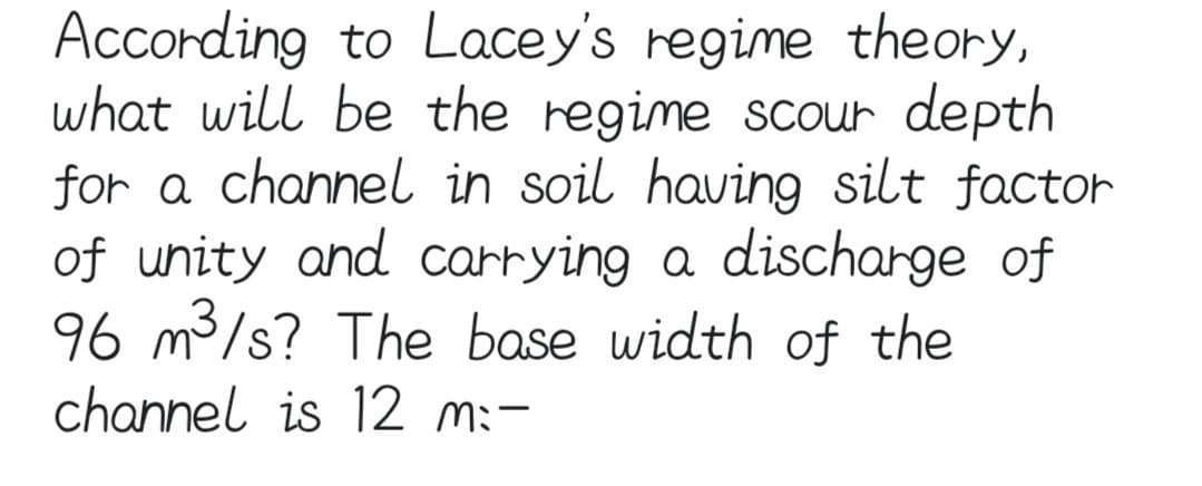 According to Lacey's regime theory,
what will be the regime scour depth
for a channel in soil having silt factor
of unity and carrying a discharge of
96 m³/s? The base width of the
channel is 12 m:-