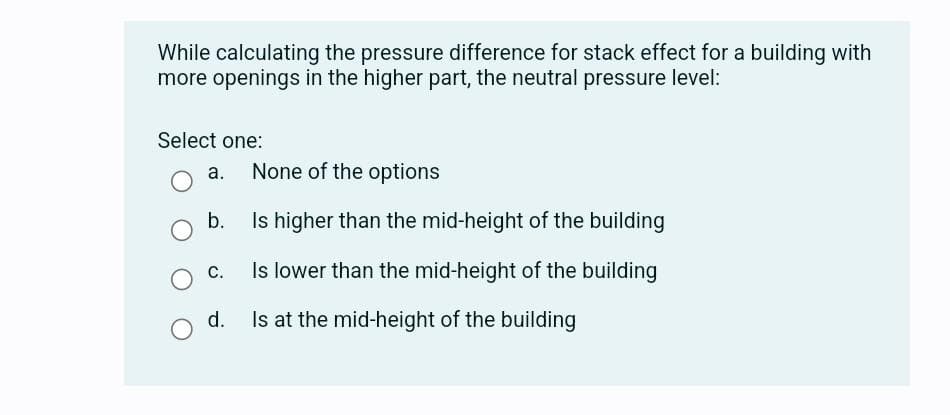 While calculating the pressure difference for stack effect for a building with
more openings in the higher part, the neutral pressure level:
Select one:
a.
O b.
O C.
d.
O
None of the options
Is higher than the mid-height of the building
Is lower than the mid-height of the building
Is at the mid-height of the building