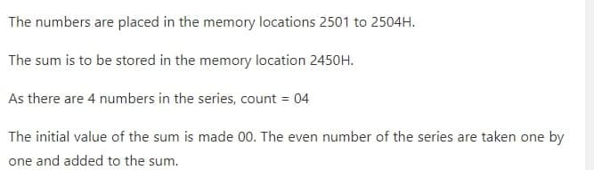 The numbers are placed in the memory locations 2501 to 2504H.
The sum is to be stored in the memory location 2450H.
As there are 4 numbers in the series, count = 04
The initial value of the sum is made 00. The even number of the series are taken one by
one and added to the sum.