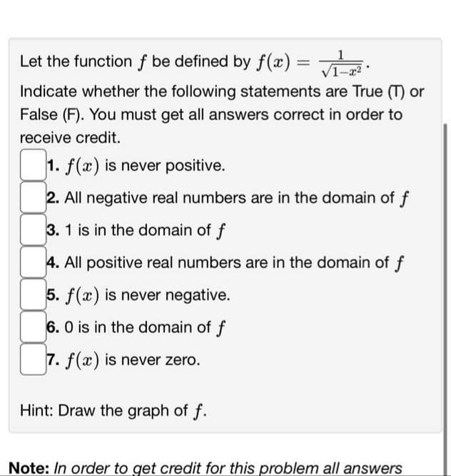 Let the function f be defined by f(x)
√₁-T²
Indicate whether the following statements are True (T) or
False (F). You must get all answers correct in order to
receive credit.
0₁.
2. All negative real numbers are in the domain of f
3. 1 is in the domain of f
4. All positive real numbers are in the domain of f
5. f(x) is never negative.
6.0 is in the domain of f
7. f(x) is never zero.
1. f(x) is never positive.
Hint: Draw the graph of f.
=
Note: In order to get credit for this problem all answers