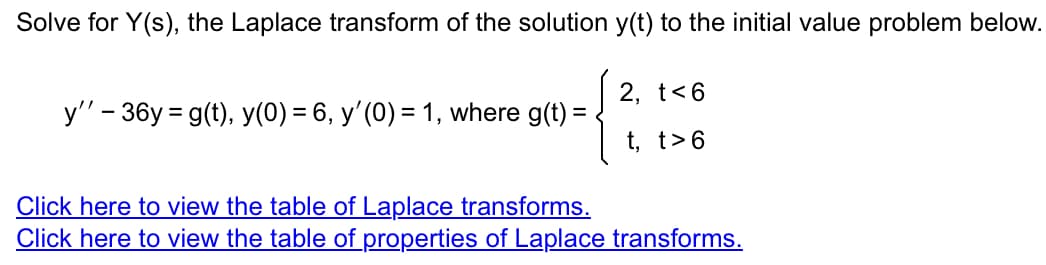 Solve for Y(s), the Laplace transform of the solution y(t) to the initial value problem below.
y'' - 36y=g(t), y(0) = 6, y'(0) = 1, where g(t) =
2, t<6
t, t>6
Click here to view the table of Laplace transforms.
Click here to view the table of properties of Laplace transforms.