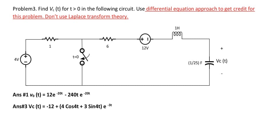 Problem3. Find Vc (t) for t> 0 in the following circuit. Use differential equation approach to get credit for
this problem. Don't use Laplace transform theory.
4V
1
مراه
t=0
Ans #1 vo (t) = 12e-2⁰t - 240t e
-20t
6
-3t
Ans#3 Vc (t) = -12 + (4 Cos4t + 3 Sin4t) e
(+1
12V
1H
(1/25) F
Vc (t)