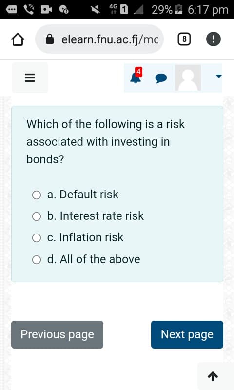 =
4G
elearn.fnu.ac.fj/mc
29% 6:17 pm
a. Default risk
O b. Interest rate risk
O c. Inflation risk
O d. All of the above
Previous page
Which of the following is a risk
associated with investing in
bonds?
8 !
Next page