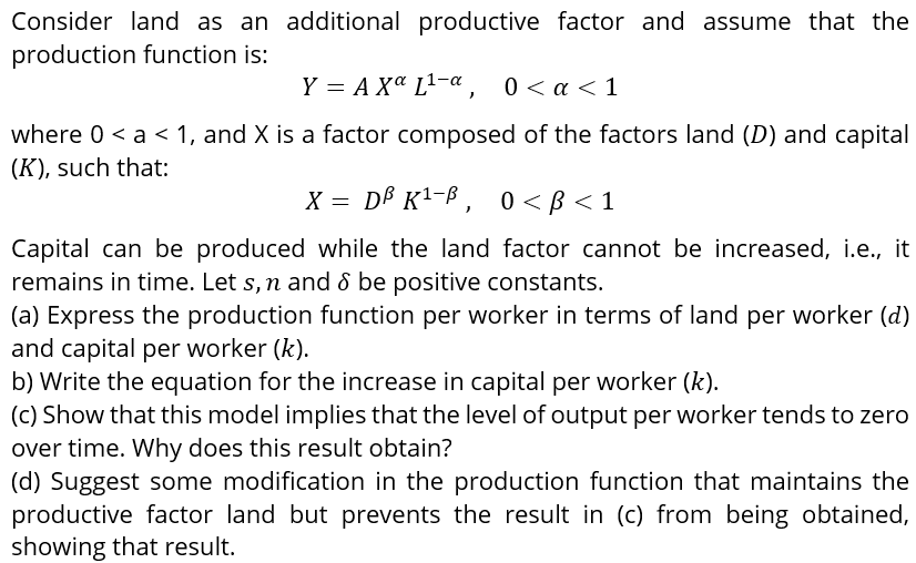 Consider land as an additional productive factor and assume that the
production function is:
Y = A Xa L-a, 0< a <1
where 0 < a < 1, and X is a factor composed of the factors land (D) and capital
(K), such that:
X = DB K1-B ,
0 < B < 1
Capital can be produced while the land factor cannot be increased, i.e., it
remains in time. Let s,n and & be positive constants.
(a) Express the production function per worker in terms of land per worker (d)
and capital per worker (k).
b) Write the equation for the increase in capital per worker (k).
(c) Show that this model implies that the level of output per worker tends to zero
over time. Why does this result obtain?
(d) Suggest some modification in the production function that maintains the
productive factor land but prevents the result in (c) from being obtained,
showing that result.
