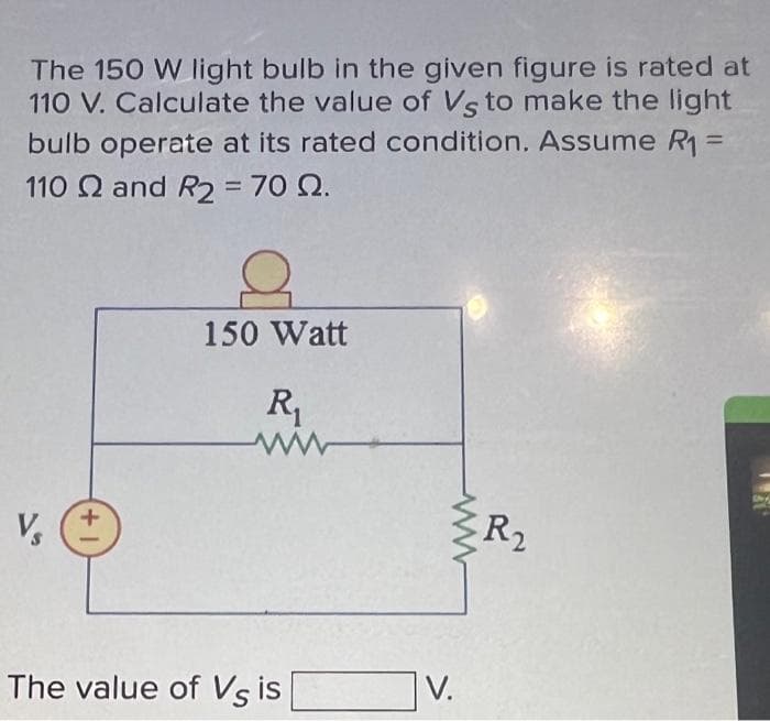 The 150 W light bulb in the given figure is rated at
110 V. Calculate the value of Vs to make the light
bulb operate at its rated condition. Assume R₁ =
110 2 and R2 = 70 22.
V₂
(+1
2
150 Watt
R₁
The value of Vs is
V.
R2