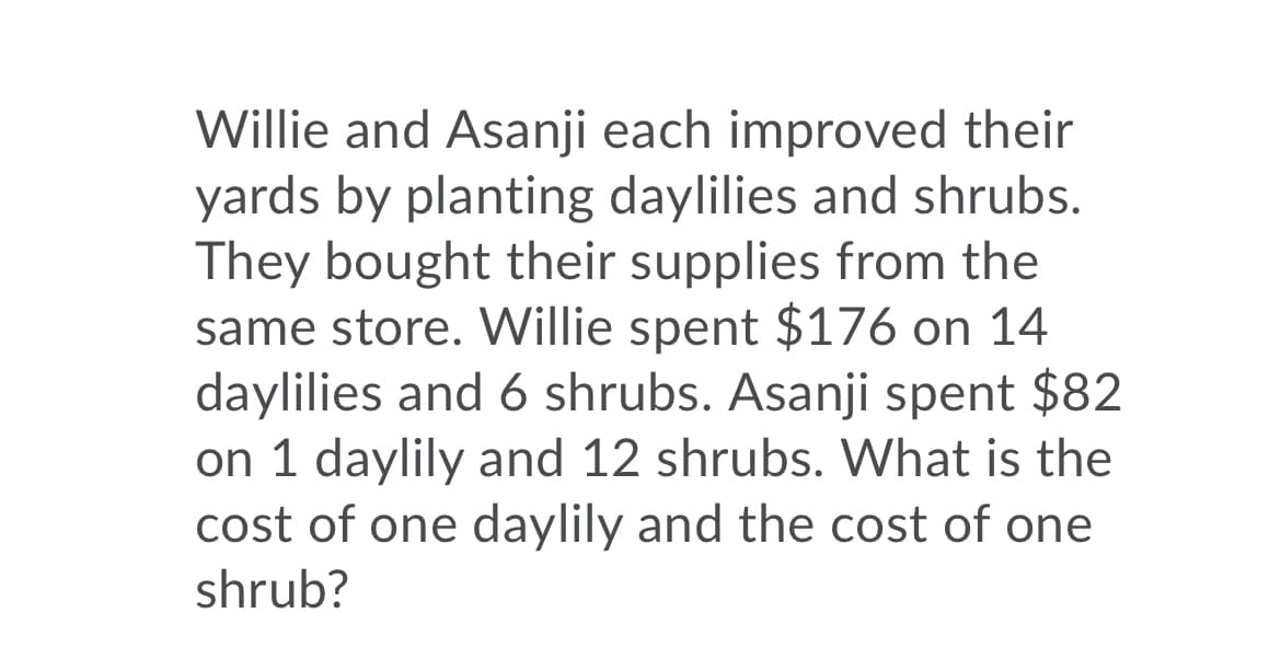 Willie and Asanji each improved their
yards by planting daylilies and shrubs.
They bought their supplies from the
same store. Willie spent $176 on 14
daylilies and 6 shrubs. Asanji spent $82
on 1 daylily and 12 shrubs. What is the
cost of one daylily and the cost of one
shrub?
