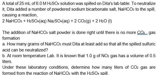 A total of 25 mL of 6.0 M H₂SO4 solution was spilled on Dita's lab table. To neutralize
it, Dita added a number of powdered sodium bicarbonate salt, NaHCO3 to the spill,
causing a reaction,
2 NaHCO3 + H₂SO4(aq) Na2SO4(aq) + 2 CO2(g) + 2 H₂O (1)
The addition of NaHCO3 salt powder is done right until there is no more CO₂. gas
formation
a. How many grams of NaHCO3 must Dita at least add so that all the spilled sulfuric
acid can be neutralized?
b. At room temperature Lab. It is known that 1.0 g of NO2 gas has a volume of 0.5
liters.
Under these laboratory conditions, determine how many liters of CO2 gas are
formed from the reaction of NaHCO3 with the H₂SO4 spill.