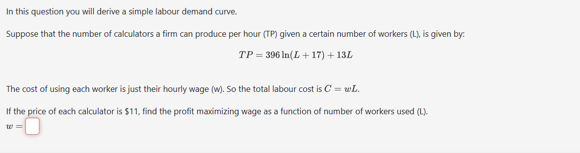 In this question you will derive a simple labour demand curve.
Suppose that the number of calculators a firm can produce per hour (TP) given a certain number of workers (L), is given by:
TP = 396 ln(L +17) + 13L
The cost of using each worker is just their hourly wage (w). So the total labour cost is C = wL.
If the price of each calculator is $11, find the profit maximizing wage as a function of number of workers used (L).
W=