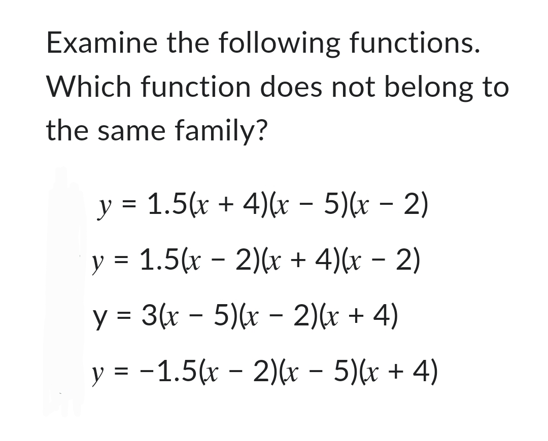 Examine the following functions.
Which function does not belong to
the same family?
-
-
y = 1.5(x+4)(x − 5)(x − 2)
-
y = 1.5(x-2)(x + 4)(x − 2)
-
y = 3(x-5)(x − 2)(x + 4)
-
y = −1.5(x-2)(x − 5)(x + 4)