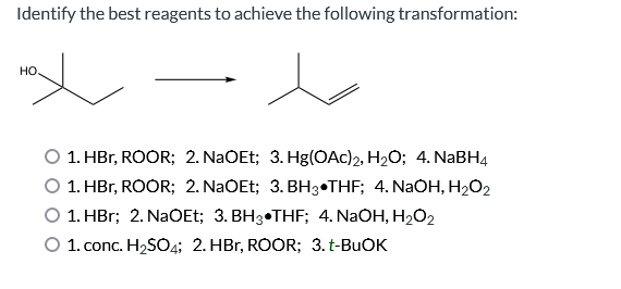 Identify the best reagents to achieve the following transformation:
HO.
1. HBr, ROOR; 2. NaOEt; 3. Hg(OAc)2, H₂O; 4. NaBH4
1. HBr, ROOR; 2. NaOEt; 3. BH3THF; 4. NaOH, H₂O₂
1. HBr; 2. NaOEt; 3. BH3 THF; 4. NaOH, H₂O₂2
O 1. conc. H₂SO4; 2. HBr, ROOR; 3. t-BuOK
