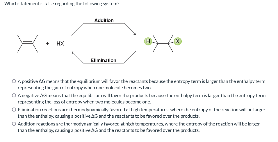 Which statement is false regarding the following system?
+ HX
Addition
Elimination
H
-X
O A positive AG means that the equilibrium will favor the reactants because the entropy term is larger than the enthalpy term
representing the gain of entropy when one molecule becomes two.
O A negative AG means that the equilibrium will favor the products because the enthalpy term is larger than the entropy term
representing the loss of entropy when two molecules become one.
Elimination reactions are thermodynamically favored at high temperatures, where the entropy of the reaction will be larger
than the enthalpy, causing a positive AG and the reactants to be favored over the products.
Addition reactions are thermodynamically favored at high temperatures, where the entropy of the reaction will be larger
than the enthalpy, causing a positive AG and the reactants to be favored over the products.