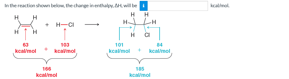 In the reaction shown below, the change in enthalpy, AH, will be
H
H
H
H
H
63
kcal/mol
+
+
H-CI
103
kcal/mol
166
kcal/mol
101
kcal/mol
Mi
H
H CI
84
+ kcal/mol
185
kcal/mol
kcal/mol.
