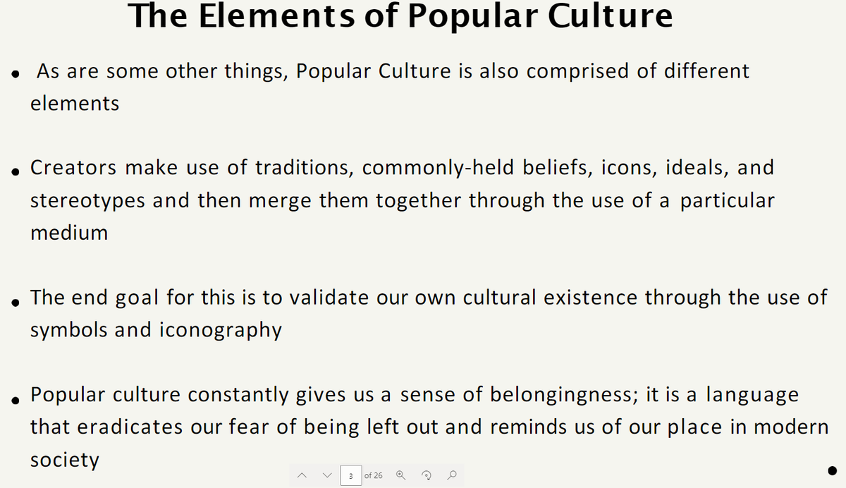 The Elements of Popular Culture
● As are some other things, Popular Culture is also comprised of different
elements
• Creators make use of traditions, commonly-held beliefs, icons, ideals, and
stereotypes and then merge them together through the use of a particular
medium
●
The end goal for this is to validate our own cultural existence through the use of
symbols and iconography.
• Popular culture constantly gives us a sense of belongingness; it is a language
that eradicates our fear of being left out and reminds us of our place in modern
society
3 of 26 Q
0