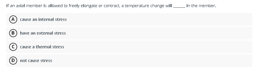 If an axial member is allowed to freely elongate or contract, a temperature change will
(A) cause an internal stress
(B) have an external stress
C) cause a thermal stress
(D) not cause stress
in the member.