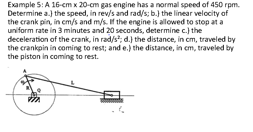 Example 5: A 16-cm x 20-cm gas engine has a normal speed of 450 rpm.
Determine a.) the speed, in rev/s and rad/s; b.) the linear velocity of
the crank pin, in cm/s and m/s. If the engine is allowed to stop at a
uniform rate in 3 minutes and 20 seconds, determine c.) the
deceleration of the crank, in rad/s²; d.) the distance, in cm, traveled by
the crankpin in coming to rest; and e.) the distance, in cm, traveled by
the piston in coming to rest.
A
m
L