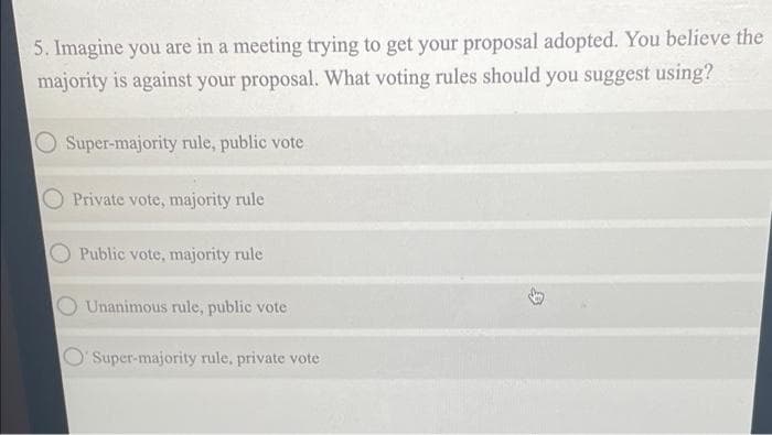 5. Imagine you are in a meeting trying to get your proposal adopted. You believe the
majority is against your proposal. What voting rules should you suggest using?
Super-majority rule, public vote
Private vote, majority rule
Public vote, majority rule
Unanimous rule, public vote
Super-majority rule, private vote
