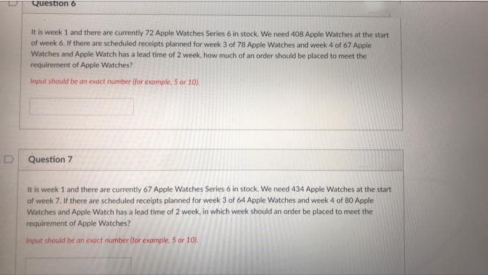 Question 6
It is week 1 and there are currently 72 Apple Watches Series 6 in stock. We need 408 Apple Watches at the start
of week 6. If there are scheduled receipts planned for week 3 of 78 Apple Watches and week 4 of 67 Apple
Watches and Apple Watch has a lead time of 2 week, how much of an order should be placed to meet the
requirement of Apple Watches?
Input should be an exact number (for exomple, 5 or 10).
Question 7
It is week 1 and there are currently 67 Apple Watches Series 6 in stock. We need 434 Apple Watches at the start
of week 7. If there are scheduled receipts planned for week 3 of 64 Apple Watches and week 4 of 80 Apple
Watches and Apple Watch has a lead time of 2 week, in which week should an order be placed to meet the
requirement of Apple Watches?
Input should be an exact number (for example. 5 or 10).
