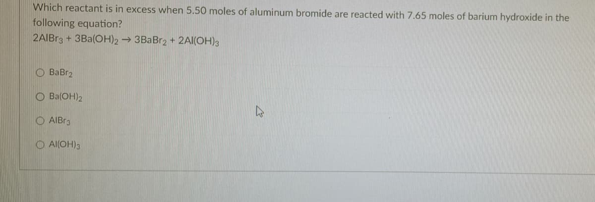 Which reactant is in excess when 5.50 moles of aluminum bromide are reacted with 7.65 moles of barium hydroxide in the
following equation?
2AIBr3 + 3Ba(OH)2→ 3BaBr2 + 2AI(ÖH)3
O BaBr2
O Ba(OH)2
O AIBR3
O Al(OH)3
