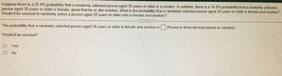 Suppose there is a 25.4% probability that a randomly selected person aged 30 years or older is a smoker. In addition, there is a 10.8% probability that a randomly selected
person aged 30 years or older is female, given that he or she smokes. What is the probability that a randomly selected person aged 30 years or older is female and smokes?
Would it be unusual to randomly select a person aged 30 years or older who is female and smokes?
The probability that a randomly selected person aged 30 years or older is female and smokes is
(Round to three decimal places as needed.).
Would it be unusual?
O Yes
O No
