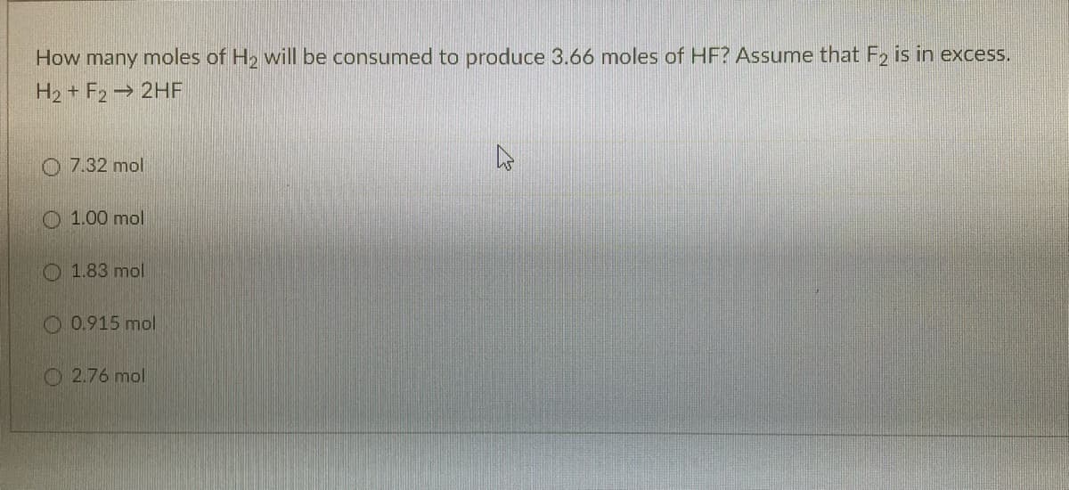 How many moles of H2 will be consumed to produce 3.66 moles of HF? Assume that F2 is in excess.
H2 + F2→ 2HE
7.32 mol
O 1.00 mol
O 1.83 mol
O 0.915 mol
O 2.76 mol
