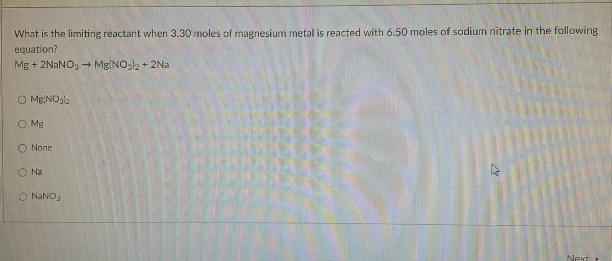 What is the limiting reactant when 3.30 moles of magnesium metal is reacted with 6.50 moles of sodium nitrate in the following
equation?
Mg + 2NaNO3 → Mg(NO3)2 + 2Na
O Mg(NO3)2
O Mg
O None
O Na
O NANO3
