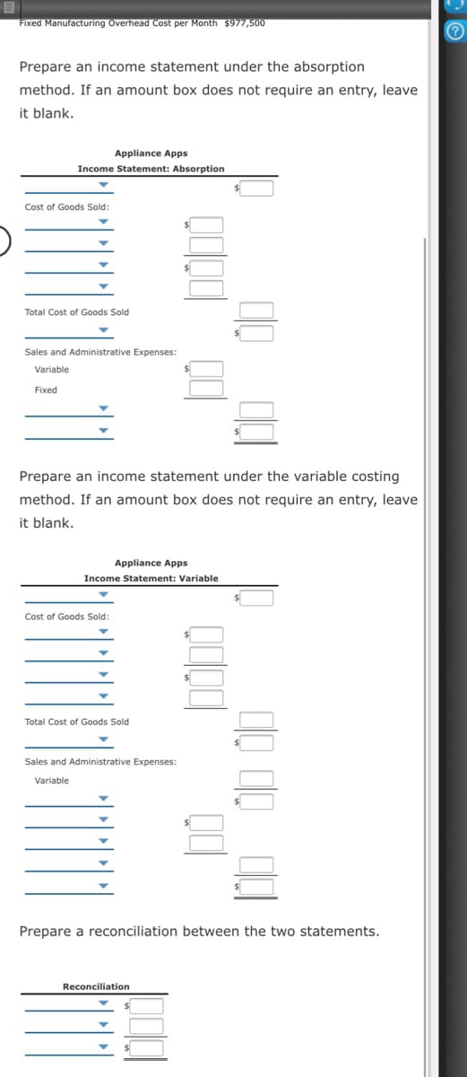 Fixed Manufacturing Overhead Cost per Month $977,500
Prepare an income statement under the absorption
method. If an amount box does not require an entry, leave
it blank,
Appliance Apps
Income Statement: Absorption
Cost of Goods Sold:
Total Cost of Goods Sold
Sales and Administrative Expenses:
Variable
Fixed
Prepare an income statement under the variable costing
method. If an amount box does not require an entry, leave
it blank.
Appliance Apps
Income Statement: Variable
Cost of Goods Sold:
Total Cost of Goods Sold
Sales and Administrative Expenses:
Variable
Prepare a reconciliation between the two statements.
Reconciliation
