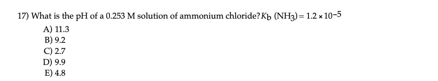 What is the pH of a 0.253 M solution of ammonium chloride?Kb (NH3)= 1.2 x 10-5
%3D
A) 11.3
B) 9.2
C) 2.7
D) 9.9
E) 4.8
