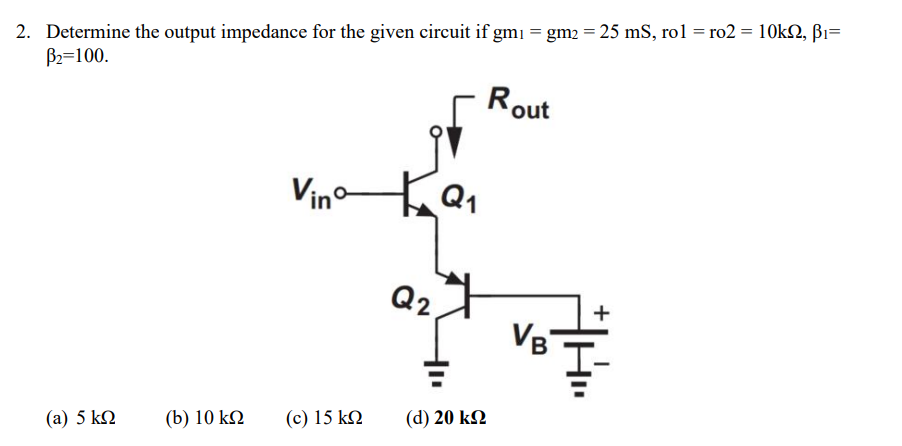 2. Determine the output impedance for the given circuit if gm₁ = gm2 = 25 mS, rol = ro2 = 10k2, B₁=
B₂=100.
Rout
(a) 5 ΚΩ
(b) 10 ΚΩ
Vinº-
(c) 15 ΚΩ
Q2
Q1
(d) 20 ΚΩ
VB
+