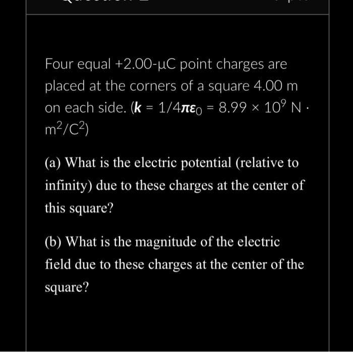 Four equal +2.00-μC point charges are
placed at the corners of a square 4.00 m
on each side. (k = 1/4лε = 8.99 × 10⁹ N.
m²/C²)
(a) What is the electric potential (relative to
infinity) due to these charges at the center of
this square?
(b) What is the magnitude of the electric
field due to these charges at the center of the
square?