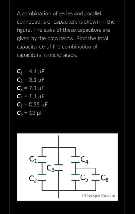 A combination
of series and parallel
connections of capacitors is shown in the
figure. The sizes of these capacitors are
given by the data below. Find the total
capacitance of the combination of
capacitors in microfarads.
C₁ = 4.1 µF
C₂ = 3.1 μF
C3 = 7.1 μF
C4 = 1.1 µF
C5 = 0.55 μF
C₂ = 13 µF
C3
C5 C6
Ⓒtheexpertta.com