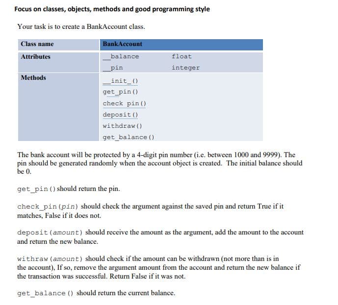 Focus on classes, objects, methods and good programming style
Your task is to create a BankAccount class.
Class name
BankAccount
Attributes
balance
float
_pin
integer
Methods
_init_()
get_pin ()
check pin ()
deposit ()
withdraw ()
get_balance ()
The bank account will be protected by a 4-digit pin number (i.e. between 1000 and 9999). The
pin should be generated randomly when the account object is created. The initial balance should
be 0.
get_pin () should return the pin.
check_pin (pin) should check the argument against the saved pin and return True if it
matches, False if it does not.
deposit (amount) should receive the amount as the argument, add the amount to the account
and return the new balance.
withraw (amount) should check if the amount can be withdrawn (not more than is in
the account), If so, remove the argument amount from the account and return the new balance if
the transaction was successful. Return False if it was not.
get_balance () should return the current balance.
