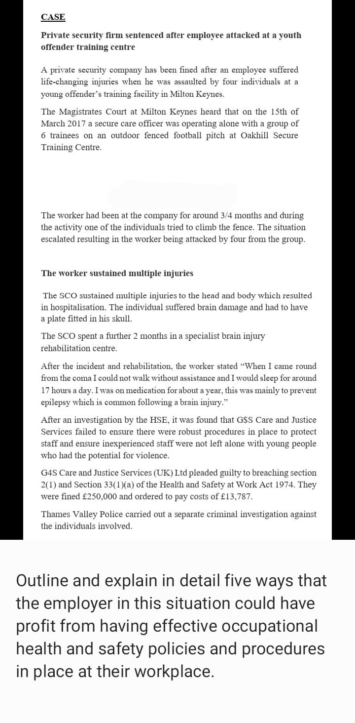 CASE
Private security firm sentenced after employee attacked at a youth
offender training centre
A private security company has been fined after an employee suffered
life-changing injuries when he was assaulted by four individuals at a
young offender's training facility in Milton Keynes.
The Magistrates Court at Milton Keynes heard that on the 15th of
March 2017 a secure care officer was operating alone with a group of
6 trainees on an outdoor fenced football pitch at Oakhill Secure
Training Centre.
The worker had been at the company for around 3/4 months and during
the activity one of the individuals tried to climb the fence. The situation
escalated resulting in the worker being attacked by four from the group.
The worker sustained multiple injuries
The SCO sustained multiple injuries to the head and body which resulted
in hospitalisation. The individual suffered brain damage and had to have
a plate fitted in his skull.
The SCO spent a further 2 months in a specialist brain injury
rehabilitation centre.
After the incident and rehabilitation, the worker stated "When I came round
from the coma I could not walk without assistance and I would sleep for around
17 hours a day. I was on medication for about a year, this was mainly to prevent
epilepsy which is common following a brain injury."
After an investigation by the HSE, it was found that G$S Care and Justice
Services failed to ensure there were robust procedures in place to protect.
staff and ensure inexperienced staff were not left alone with young people
who had the potential for violence.
G4S Care and Justice Services (UK) Ltd pleaded guilty to breaching section
2(1) and Section 33(1)(a) of the Health and Safety at Work Act 1974. They
were fined £250,000 and ordered to pay costs of £13,787.
Thames Valley Police carried out a separate criminal investigation against
the individuals involved.
Outline and explain in detail five ways that
the employer in this situation could have
profit from having effective occupational
health and safety policies and procedures
in place at their workplace.