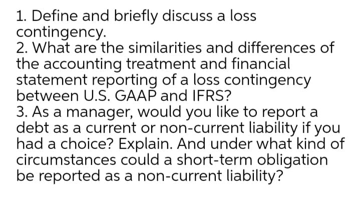 1. Define and briefly discuss a loss
contingency.
2. What are the similarities and differences of
the accounting treatment and financial
statement reporting of a loss contingency
between U.S. GAAP and IFRS?
3. As a manager, would you like to report a
debt as a current or non-current liability if you
had a choice? Explain. And under what kind of
circumstances could a short-term obligation
be reported as a non-current liability?
