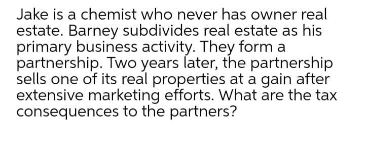 Jake is a chemist who never has owner real
estate. Barney subdivides real estate as his
primary business activity. They form a
partnership. Two years later, the partnership
sells one of its real properties at a gain after
extensive marketing efforts. What are the tax
consequences to the partners?

