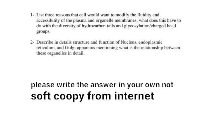 1- List three reasons that cell would want to modify the fluidity and
accessibility of the plasma and organelle membranes; what does this have to
do with the diversity of hydrocarbon tails and glycosylation/charged head
groups.
2- Describe in details structure and function of Nucleus, endoplasmic
reticulum, and Golgi apparatus mentioning what is the relationship between
these organelles in detail.
please write the answer in your own not
soft coopy from internet

