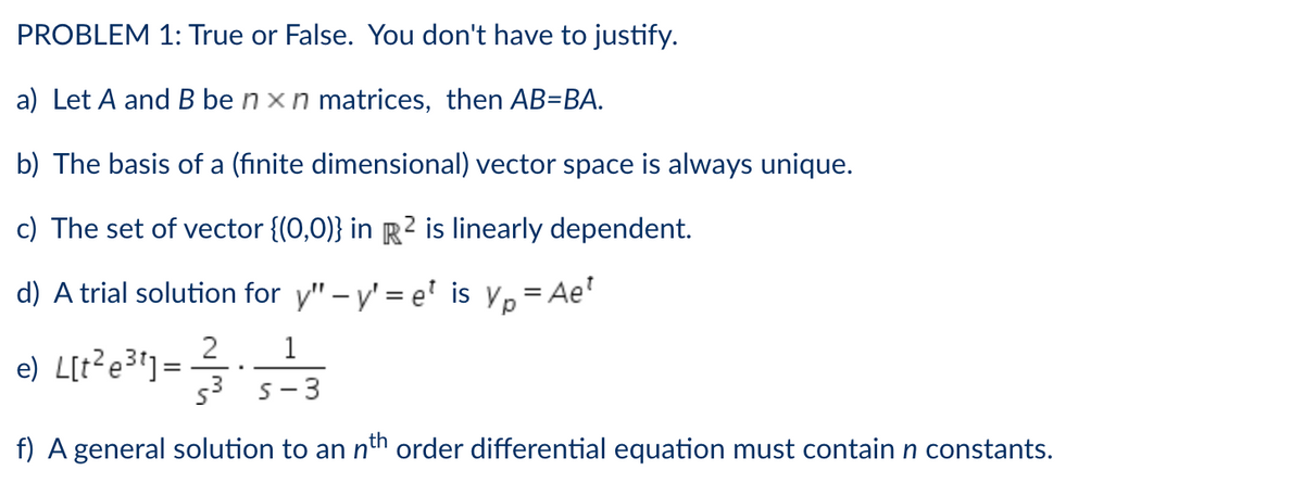 PROBLEM 1: True or False. You don't have to justify.
a) Let A and B ben x n matrices, then AB=BA.
b) The basis of a (finite dimensional) vector space is always unique.
c) The set of vector {(0,0)} in R2 is linearly dependent.
d) A trial solution for y" - y'=e¹ is yp=Ae¹
2
1
e) L[t2e3t] =
.
5³
S-3
f) A general solution to an nth order differential equation must contain n constants.