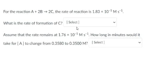 For the reaction A+ 2B → 2C, the rate of reaction is 1.83 × 10-5 Ms-1.
What is the rate of formation of C? I Select ]
Assume that the rate remains at 1.76 x 10-5 M s-1. How long in minutes would it
take for (A] to change from 0.3580 to 0.3500 M? I Select ]
