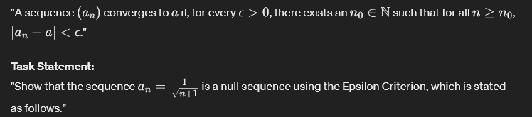 "A sequence (an) converges to a if, for every € > 0, there exists an no Є N such that for all n > no,
|an - a| < €."
Task Statement:
"Show that the sequence an = √n+1 is a null sequence using the Epsilon Criterion, which is stated
as follows."