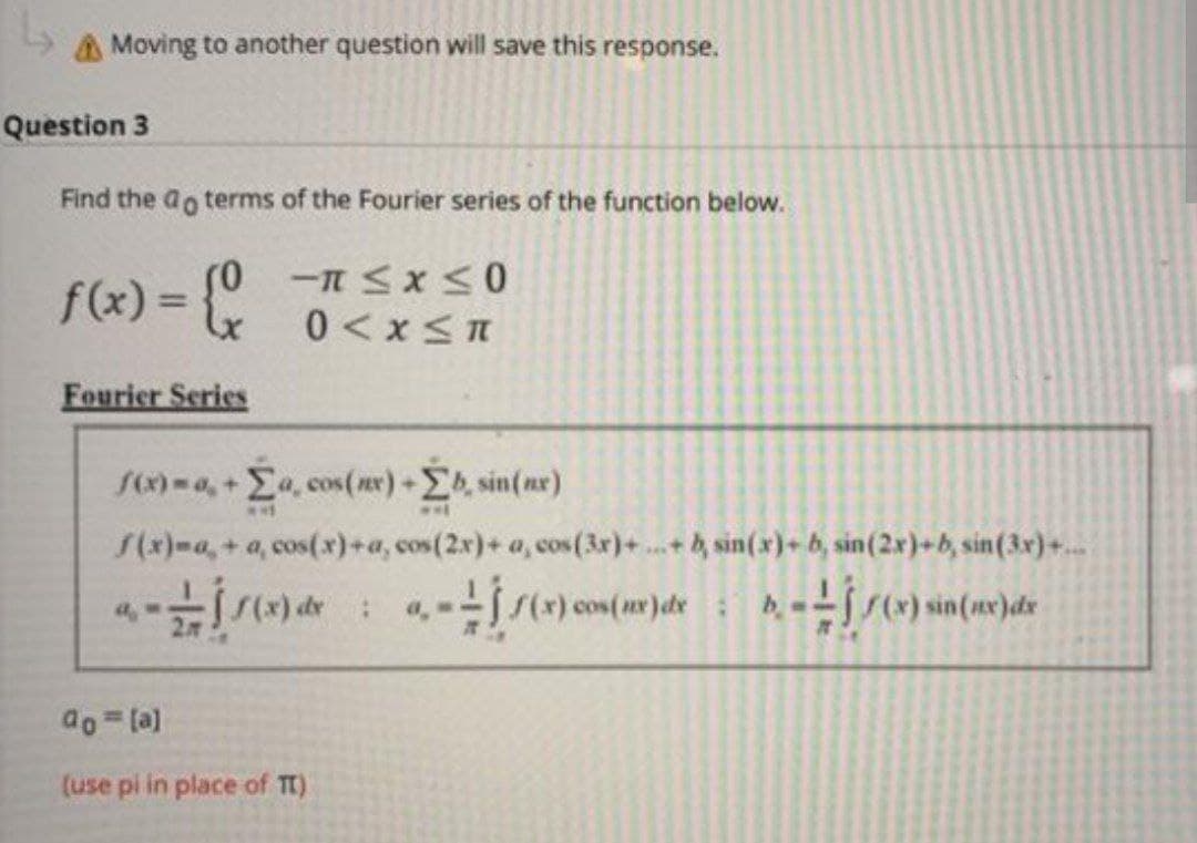 ↳
Moving to another question will save this response.
Question 3
Find the do terms of the Fourier series of the function below.
f(x) = {
(0
Fourier Series
≤x≤0
0< x≤n
f(x)=a,+ Σa, cos(x) + Σb, sin(ne)
**
f(x)-a,+ a, cos(x)+a, cos(2x)+ a, cos (3x)+.
a.- — - Í S (x) de :
--j1(x) cos(nx) de
ao = [a]
(use pi in place of TT)
0.
IT
-b sin(x)+ b, sin (2x)+b, sin (3x)+...
b. -- 1/(x) sin(ne)dx