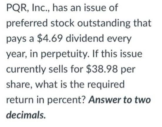 PQR, Inc., has an issue of
preferred stock outstanding that
pays a $4.69 dividend every
year, in perpetuity. If this issue
currently sells for $38.98 per
share, what is the required
return in percent? Answer to two
decimals.