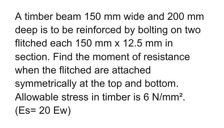 A timber beam 150 mm wide and 200 mm
deep is to be reinforced by bolting on two
flitched each 150 mm x 12.5 mm in
section. Find the moment of resistance
when the flitched are attached
symmetrically at the top and bottom.
Allowable stress in timber is 6 N/mm².
(Es= 20 Ew)