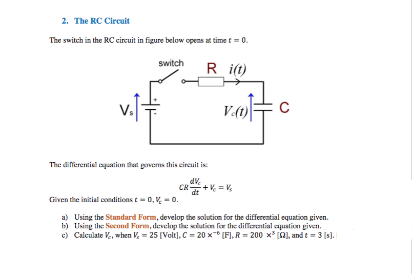 2. The RC Circuit
The switch in the RC circuit in figure below opens at time t = 0.
switch
R
i(t)
The differential equation that governs this circuit is:
dv.
CR+V = V,
dt
Given the initial conditions t = 0, V, = 0.
a) Using the Standard Form, develop the solution for the differential equation given.
b) Using the Second Form, develop the solution for the differential equation given.
c) Calculate Ve, when V, = 25 [Volt], C = 20 ×-6 [F], R = 200 x³ [N], and t = 3 [s].
