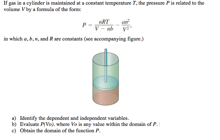 If gas in a cylinder is maintained at a constant temperature T, the pressure P is related to the
volume V by a formula of the form:
nRT
an
P
V – nb
V2
in which a, b, n, and R are constants (see accompanying figure.)
a) Identify the dependent and independent variables.
b) Evaluate P(Vo). where Vo is any value within the domain of P.
c) Obtain the domain of the function P.
