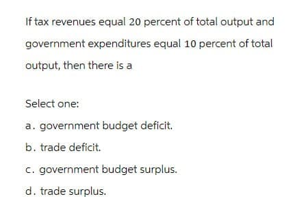 If tax revenues equal 20 percent of total output and
government expenditures equal 10 percent of total
output, then there is a
Select one:
a. government budget deficit.
b. trade deficit.
c. government budget surplus.
d. trade surplus.