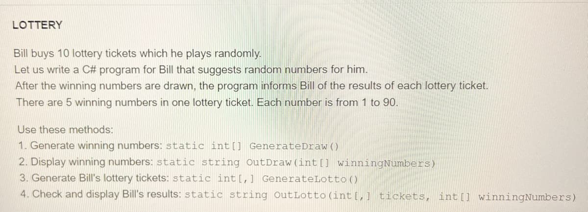 LOTTERY
Bill buys 10 lottery tickets which he plays randomly.
Let us write a C# program for Bill that suggests random numbers for him.
After the winning numbers are drawn, the program informs Bill of the results of each lottery ticket.
There are 5 winning numbers in one lottery ticket. Each number is from 1 to 90.
Use these methods:
1. Generate winning numbers: static int[] GenerateDraw ()
2. Display winning numbers: static string OutDraw(int[] winningNumbers)
3. Generate Bill's lottery tickets: static int [,] GenerateLotto()
4. Check and display Bill's results: static string OutLotto (int[] tickets, int[] winningNumbers)