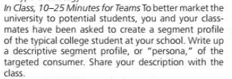 In Class, 10-25 Minutes for Teams To better market the
university to potential students, you and your class-
mates have been asked to create a segment profile
of the typical college student at your school. Write up
a descriptive segment profile, or "persona," of the
targeted consumer. Share your description with the
class.
