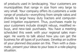 of products used in landscaping. Your customers are
municipalities that range in size from very large to
very small. Your company offers its customers a wide
range of products-everything from simple rakes and
shovels to large heavy duty tractors and computer-
ized irrigation equipment. Thus, purchases made by
your customers include straight rebuys, modified re-
buys, and new-task purchases. You have a meeting
scheduled this week with your regional sales man-
ager. He wants to talk about how you can get the
business for all types of purchases. Develop an outline
of your planned discussion on this. Then with a class-
mate, present your ideas to your boss in a role-playing
situation.
