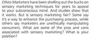 Ethics Marketers have been shelling out the bucks on
sensory marketing techniques for years to appeal
to your subconscious mind. And studies show that
it works. But is sensory marketing fair? Some say
it's a way to enhance the purchasing process, while
others say marketers are unethically manipulating
consumers. What are some of the pros and cons
associated with sensory marketing? What is your
position?
