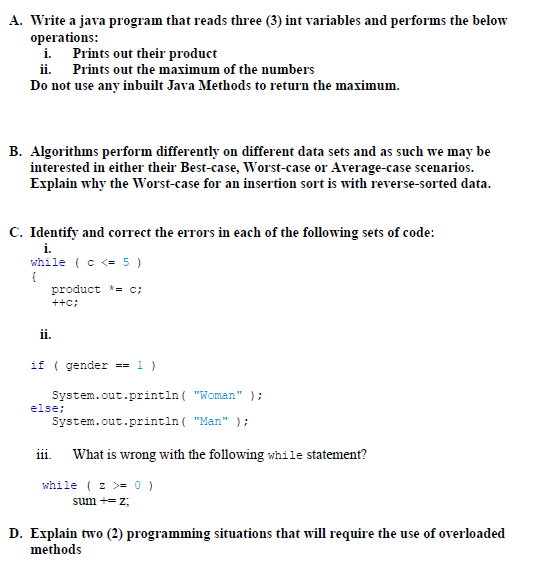 A. Write a java program that reads three (3) int variables and performs the below
operations:
i.
Prints out their product
ii. Prints out the maximum of the numbers
Do not use any inbuilt Java Methods to return the maximum.
B. Algorithms perform differently on different data sets and as such we may be
interested in either their Best-case, Worst-case or Average-case scenarios.
Explain why the Worst-case for an insertion sort is with reverse-sorted data.
C. Identify and correct the errors in each of the following sets of code:
i.
while ( c <= 5 )
{
ii.
product *= c;
++C;
if ( gender == 1 )
System.out.println("Woman" );
System.out.println("Man" );
What is wrong with the following while statement?
else;
111.
while (z >= 0 )
sum += z;
D. Explain two (2) programming situations that will require the use of overloaded
methods