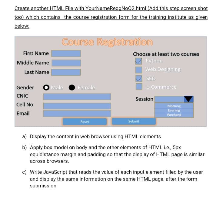 Create another HTML File with Your
NameReqgNoQ2.html (Add this step screen shot
too) which contains the course registration form for the training institute as given
below:
First Name
Middle Name
Last Name
Course Registration
Gender Male
CNIC
Cell No
Email
Female
Reset
Choose at least two courses
Python
Web Designing
SEO
E-Commerce
Session
Submit
Morning
Evening
Weekend
a) Display the content in web browser using HTML elements
b) Apply box model on body and the other elements of HTML i.e., 5px
equidistance margin and padding so that the display of HTML page is similar
across browsers.
c) Write JavaScript that reads the value of each input element filled by the user
and display the same information on the same HTML page, after the form
submission